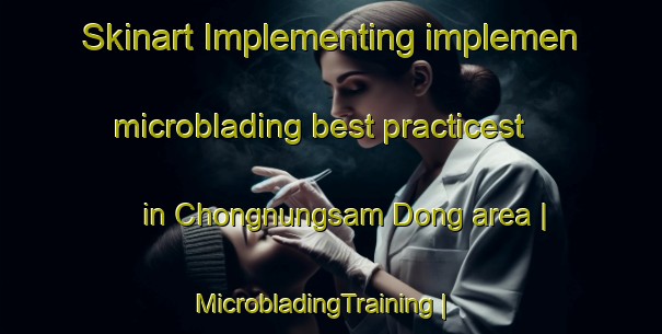 Skinart Implementing implemen microblading best practicest in Chongnungsam Dong area | MicrobladingTraining | MicrobladingClasses | SkinartTraining-Republic of Korea